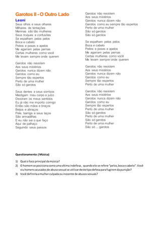 Garotos II - O Outro Lado
Leoni
Seus olhos e seus olhares
Milhares de tentações
Meninas são tão mulheres
Seus truques e confusões
Se espalham pelos pelos
Boca e cabelo
Peitos e poses e apelos
Me agarram pelas pernas
Certas mulheres como você
Me levam sempre onde querem
Garotos não resistem
Aos seus mistérios
Garotos nunca dizem não
Garotos como eu
Sempre tão espertos
Perto de uma mulher
São só garotos
Seus dentes e seus sorrisos
Mastigam meu corpo e juízo
Devoram os meus sentidos
Eu já não me importo comigo
Então são mãos e braços
Beijos e abraços
Pele, barriga e seus laços
São armadilhas
E eu não sei o que faço
Aqui de palhaço
Seguindo seus passos
Garotos não resistem
Aos seus mistérios
Garotos nunca dizem não
Garotos como eu sempre tão espertos
Perto de uma mulher
São só garotos
São só garotos
Se espalham pelos pelos
Boca e cabelo
Peitos e poses e apelos
Me agarram pelas pernas
Certas mulheres como você
Me levam sempre onde querem
Garotos não resistem
Aos seus mistérios
Garotos nunca dizem não
Garotos como eu
Sempre tão espertos
Perto de uma mulher
Garotos não resistem
Aos seus mistérios
Garotos nunca dizem não
Garotos como eu
Sempre tão espertos
Perto de uma mulher
São só garotos
Perto de uma mulher
São só garotos
Perto de uma mulher
São só ... garotos
Questionamento:( Música)
1) Qual o foco principal damúsica?
2) O homemse posicionacomoumavítima indefesa, quandoele se refere “pelos,bocae cabelo”.Você
viuhomensacusadosde abusosexual se utilizardestetipodefesaparafugiremdapunição?
3) Você definiriaamulherculpadaouinocente de abusossexuais?
 