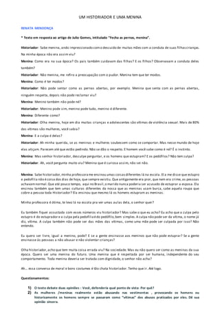 UM HISTORIADOR E UMA MENINA
RENATA MENDONÇA
* Texto em resposta ao artigo de Julio Gomes, intitulado “Fecha as pernas, menina”.
Historiador: Sabe menina, ando impressionado como descuido de muitas mães com a conduta de suas filhascrianças.
Na minha época não era assim viu?
Menina: Como era na sua época? Os pais também cuidavam das filhas? E os filhos? Observavam a conduta deles
também?
Historiador: Não menina, me refiro a preocupação com o pudor. Menina tem que ter modos.
Menina: Como é ter modos?
Historiador: Não pode sentar como as pernas abertas, por exemplo. Menina que senta com as pernas abertas,
ninguém respeita, depois não pode reclamar viu?
Menina: Menino também não pode né?
Historiador: Menino pode sim, menino pode tudo, menino é diferente.
Menina: Diferente como?
Historiador: Olha menina, hoje em dia muitas crianças e adolescentes são vítimas de violência sexual. Mais de 80%
das vítimas são mulheres, você sabia?
Menina: E a culpa é delas?
Historiador: Ah minha querida, se as meninas e mulheres soubessem como se comportar. Mas nesse mundo de hoje
elas atiçam. Parecem até que estão pedindo. Não se dão o respeito. E homem você sabe como é né? É o instinto.
Menina: Mas senhor historiador, desculpe perguntar, e os homens que estupram? E os pedófilos? Não tem culpa?
Historiador: Ah, você pergunta muito viu? Menina que é curiosa assim, não sei não.
Menina: Sabe historiador,minha professorame ensinou umas coisasdiferentes lá na escola. El a me disse que estupro
e pedofilia não écoisa dos dias de hoje, que sempre existiu. Que antigamente era pior, que nem era crime, as pessoas
achavamnormal.Que até pouco tempo, aqui no Brasil,o marido nunca poderia ser acusado de estuprar a esposa. Ela
ensinou também que tem umas culturas diferentes da nossa que as meninas usam burca, sabe aquela roupa que
cobre a pessoa toda Historiador? Ela ensinou que mesmo lá os homens estupram as meninas.
Minha professora é ótima, te levo lá na escola pra ver umas aulas dela, o senhor quer?
Eu também fiquei assustada com esses números viu historiador? Mas sabe o que eu acho? Eu acho que a culpa pelo
estupro é do estuprador e a culpa pela pedofiliaédo pedófilo,bem simples.A culpa não pode ser da vítima, o nome já
diz, vítima. A culpa também não pode ser das mães das vítimas, como uma mãe pode ser culpada por isso? Não
entendo.
Eu quero ser livre, igual a menino, pode? E se a gente ensinasse aos meninos que não pode estuprar? Se a gente
ensinasse às pessoas a não abusar e não violentar crianças?
Olha historiador,acho que tem muita coisa errada viu? Na sociedade. Mas eu não quero ser como as meninas da sua
época. Quero ser uma menina do futuro. Uma menina que é respeitada por ser humana, independente do seu
comportamento. Toda menina deveria ser tratada com dignidade, o senhor não acha?
Ah… essa conversa de moral e bons costumes é tão chata historiador. Tenho que ir. Até logo.
Questionamentos:
1) O texto debate duas opiniões : Você, defenderia qual ponto de vista: Por quê?
2) As mulheres /meninas realmente estão abusando nas vestimentas , provocando os homens ou
historicamente os homens sempre se passaram como “vítimas” dos abusos praticados por eles. Dê sua
opinião sincera.
 