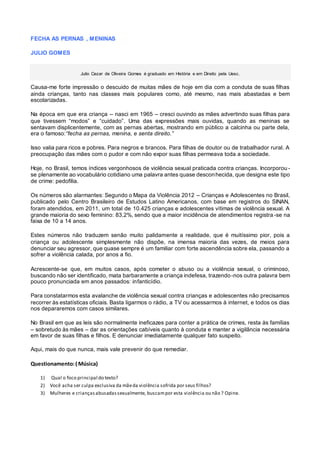 FECHA AS PERNAS , MENINAS
JULIO GOMES
Julio Cezar de Oliveira Gomes é graduado em História e em Direito pela Uesc.
Causa-me forte impressão o descuido de muitas mães de hoje em dia com a conduta de suas filhas
ainda crianças, tanto nas classes mais populares como, até mesmo, nas mais abastadas e bem
escolarizadas.
Na época em que era criança – nasci em 1965 – cresci ouvindo as mães advertindo suas filhas para
que tivessem “modos” e “cuidado”. Uma das expressões mais ouvidas, quando as meninas se
sentavam displicentemente, com as pernas abertas, mostrando em público a calcinha ou parte dela,
era o famoso:“fecha as pernas, menina, e senta direito.”
Isso valia para ricos e pobres. Para negros e brancos. Para filhas de doutor ou de trabalhador rural. A
preocupação das mães com o pudor e com não expor suas filhas permeava toda a sociedade.
Hoje, no Brasil, temos índices vergonhosos de violência sexual praticada contra crianças. Incorporou -
se plenamente ao vocabulário cotidiano uma palavra antes quase desconhecida, que designa este tipo
de crime: pedofilia.
Os números são alarmantes: Segundo o Mapa da Violência 2012 – Crianças e Adolescentes no Brasil,
publicado pelo Centro Brasileiro de Estudos Latino Americanos, com base em registros do SINAN,
foram atendidos, em 2011, um total de 10.425 crianças e adolescentes vítimas de violência sexual. A
grande maioria do sexo feminino: 83,2%, sendo que a maior incidência de atendimentos registra -se na
faixa de 10 a 14 anos.
Estes números não traduzem senão muito palidamente a realidade, que é muitíssimo pior, pois a
criança ou adolescente simplesmente não dispõe, na imensa maioria das vezes, de meios para
denunciar seu agressor, que quase sempre é um familiar com forte ascendência sobre ela, passando a
sofrer a violência calada, por anos a fio.
Acrescente-se que, em muitos casos, após cometer o abuso ou a violência sexual, o criminoso,
buscando não ser identificado, mata barbaramente a criança indefesa, trazendo-nos outra palavra bem
pouco pronunciada em anos passados: infanticídio.
Para constatarmos esta avalanche de violência sexual contra crianças e adolescentes não precisamos
recorrer às estatísticas oficiais. Basta ligarmos o rádio, a TV ou acessarmos à internet, e todos os dias
nos depararemos com casos similares.
No Brasil em que as leis são normalmente ineficazes para conter a prática de crimes, resta às famílias
– sobretudo às mães – dar as orientações cabíveis quanto à conduta e manter a vigilância necessária
em favor de suas filhas e filhos. E denunciar imediatamente qualquer fato suspeito.
Aqui, mais do que nunca, mais vale prevenir do que remediar.
Questionamento:( Música)
1) Qual o foco principal do texto?
2) Você acha ser culpa exclusiva da mãeda violência sofrida por seus filhos?
3) Mulheres e criançasabusadassexualmente, buscampor esta violência ou não ? Opine.
 