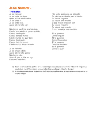 Já Sei Namorar -
Tribalistas
Já sei namorar
Já sei beijar de língua
Agora só me resta sonhar
Já sei onde ir
Já sei onde ficar
Agora só me falta sair
Não tenho paciência pra televisão
Eu não sou audiência para a solidão
Eu sou de ninguém
Eu sou de todo mundo
E todo mundo me quer bem
Eu sou de ninguém
Eu sou de todo mundo
E todo mundo é meu também
Já sei namorar
Já sei chutar a bola
Agora só me falta ganhar
Não tenho juízo
Se você quer a vida em jogo
Eu quero é ser feliz
Não tenho paciência pra televisão
Eu não sou audiência para a solidão
Eu sou de ninguém
Eu sou de todo mundo
E todo mundo me quer bem
Eu sou de ninguém
Eu sou de todo mundo
E todo mundo é meu também
Tô te querendo
Como ninguém
Tô te querendo
Como Deus quiser
Tô te querendo
Como eu te quero
Tô te querendo
Como se quer
1) Quais as consequências poderia ter a saúdedesta pessoa que expressa na música “não sou de ninguém ,eu
sou de todo mundo” levando em consideração não prevenção a gravideze/ou doenças?
2) O foco da música é natural para vocêou não? Hoje, para o adolescente , é importante estar com muitos ao
mesmo tempo?
 