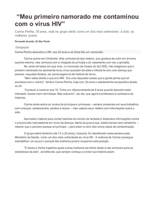 “Meu primeiro namorado me contaminou
com o vírus HIV”
Carina Penha, 30 anos, está no grupo eleito como um dos mais vulneráveis à aids: as
mulheres jovens
Fernanda Aranda, iG São Paulo
Divulgação
Carina Penha descobriu o HIV aos 24 anos e só tinha tido um namorado
Carina queria ser Cinderela. Uma princesa do tipo moleca, que gostava de subir em árvores
quando menina, mas sonhava com a chegada do príncipe e do casamento com véu e grinalda.
No conto de fadas em que vivia, no município de Caxias do Sul (RS), não imaginava que o
primeiro namorado iria apresentá-la ao vírus causador da aids e infectá-la com uma doença que
parecia, naqueles tempos, ser personagem só de história de terror.
“Nem sabia direito o que era HIV . Era uma daquelas coisas que a gente pensa que só
acontece com o vizinho”, lembra Carina Penha, hoje com 30 anos e sabidamente soropositiva desde
os 24.
“Comecei a namorar aos 16. Tinha um relacionamento de 8 anos quando descobri estar
infectada. Quase morri de tristeza. Mas sobrevivi”, diz ela, que agora é professora e contadora de
histórias.
Carina ainda adora os contos de príncipes e princesas – sempre presentes em seus trabalhos
com crianças, adolescentes, adultos e idosos – mas salpica seus relatos com informações sobre a
aids.
Aproveita o talento para contar histórias do mundo da fantasia e dissemina informações contra
o preconceito real existente em torno da doença. Alerta às jovens que, basta transar sem camisinha –
mesmo que o parceiro pareça um príncipe – para estar no alvo dos novos casos de contaminação.
O grupo etário feminino (de 13 a 25 anos), inclusive, foi classificado nesta semana pelo
Ministério da Saúde, como um dos mais vulneráveis ao vírus HIV. A vivência de Carina consegue
exemplificar um pouco o porquê das mulheres jovens ocuparem esta posição.
“E talvez a minha trajetória ajude outras mulheres da minha idade a não entrarem para as
estatísticas da aids”, acredita ela, que sempre começa a contar sua história assim.
 