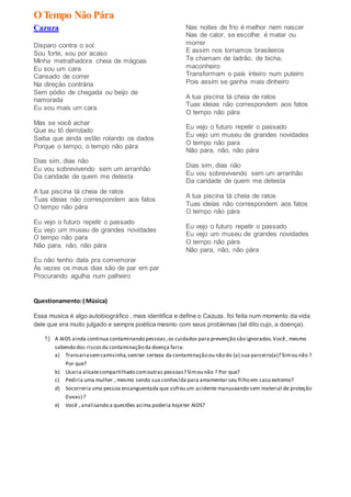 OTempo Não Pára
Cazuza
Disparo contra o sol
Sou forte, sou por acaso
Minha metralhadora cheia de mágoas
Eu sou um cara
Cansado de correr
Na direção contrária
Sem pódio de chegada ou beijo de
namorada
Eu sou mais um cara
Mas se você achar
Que eu tô derrotado
Saiba que ainda estão rolando os dados
Porque o tempo, o tempo não pára
Dias sim, dias não
Eu vou sobrevivendo sem um arranhão
Da caridade de quem me detesta
A tua piscina tá cheia de ratos
Tuas ideias não correspondem aos fatos
O tempo não pára
Eu vejo o futuro repetir o passado
Eu vejo um museu de grandes novidades
O tempo não para
Não para, não, não pára
Eu não tenho data pra comemorar
Às vezes os meus dias são de par em par
Procurando agulha num palheiro
Nas noites de frio é melhor nem nascer
Nas de calor, se escolhe: é matar ou
morrer
E assim nos tornamos brasileiros
Te chamam de ladrão, de bicha,
maconheiro
Transformam o país inteiro num puteiro
Pois assim se ganha mais dinheiro
A tua piscina tá cheia de ratos
Tuas ideias não correspondem aos fatos
O tempo não pára
Eu vejo o futuro repetir o passado
Eu vejo um museu de grandes novidades
O tempo não para
Não para, não, não pára
Dias sim, dias não
Eu vou sobrevivendo sem um arranhão
Da caridade de quem me detesta
A tua piscina tá cheia de ratos
Tuas ideias não correspondem aos fatos
O tempo não pára
Eu vejo o futuro repetir o passado
Eu vejo um museu de grandes novidades
O tempo não pára
Não para, não, não pára
Questionamento:( Música)
Essa musica é algo autobiográfico , mais identifica e define o Cazuza. foi feita num momento da vida
dele que era muito julgado e sempre poética mesmo com seus problemas (tal dito cujo, a doença).
1) A AIDS ainda continua contaminando pessoas,os cuidados para prevenção são ignorados.Você, mesmo
sabendo dos riscosda contaminação da doença faria:
a) Transariasemcamisinha,semter certeza da contaminação ou não do (a) sua parceiro(a)? Simou não ?
Por que?
b) Usaria alicatecompartilhado comoutras pessoas? Simou não ? Por que?
c) Pediria uma mulher , mesmo sendo sua conhecida para amamentar seu filho em caso extremo?
d) Socorreria uma pessoa ensanguentada que sofreu um acidente manuseando sem material de proteção
(luvas) ?
e) Você , analisando a questões acima poderia hojeter AIDS?
 