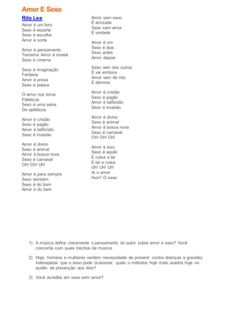 Amor E Sexo
Rita Lee
Amor é um livro
Sexo é esporte
Sexo é escolha
Amor é sorte
Amor é pensamento
Teorema Amor é novela
Sexo é cinema
Sexo é imaginação
Fantasia
Amor é prosa
Sexo é poesia
O amor nos torna
Patéticos
Sexo é uma selva
De epiléticos
Amor é cristão
Sexo é pagão
Amor é latifúndio
Sexo é invasão
Amor é divino
Sexo é animal
Amor é bossa nova
Sexo é carnaval
Oh! Oh! Uh!
Amor é para sempre
Sexo também
Sexo é do bom
Amor é do bem
Amor sem sexo
É amizade
Sexo sem amor
É vontade
Amor é um
Sexo é dois
Sexo antes
Amor depois
Sexo vem dos outros
E vai embora
Amor vem de nós
E demora
Amor é cristão
Sexo é pagão
Amor é latifúndio
Sexo é invasão
Amor é divino
Sexo é animal
Amor é bossa nova
Sexo é carnaval
Oh! Oh! Oh!
Amor é isso
Sexo é aquilo
E coisa e tal
E tal e coisa
Uh! Uh! Uh!
Ai o amor
Hum! O sexo
1) A música define claramente o pensamento do autor sobre amor e sexo? Você
concorda com quais trechos da música.
2) Hoje, homens e mulheres sentem necessidade de prevenir contra doenças e gravidez
indesejadas que o sexo pode ocasionar, quais o métodos hoje mais usados hoje no
auxílio de prevenção aos dois?
3) Você acredita em sexo sem amor?
 