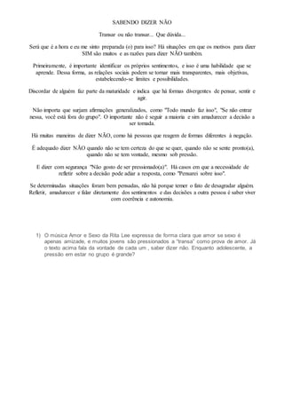 SABENDO DIZER NÃO
Transar ou não transar... Que dúvida...
Será que é a hora e eu me sinto preparada (o) para isso? Há situações em que os motivos para dizer
SIM são muitos e as razões para dizer NÃO também.
Primeiramente, é importante identificar os próprios sentimentos, e isso é uma habilidade que se
aprende. Dessa forma, as relações sociais podem se tornar mais transparentes, mais objetivas,
estabelecendo-se limites e possibilidades.
Discordar de alguém faz parte da maturidade e indica que há formas divergentes de pensar, sentir e
agir.
Não importa que surjam afirmações generalizados, como "Todo mundo faz isso", "Se não entrar
nessa, você está fora do grupo". O importante não é seguir a maioria e sim amadurecer a decisão a
ser tomada.
Há muitas maneiras de dizer NÃO, como há pessoas que reagem de formas diferentes à negação.
É adequado dizer NÃO quando não se tem certeza do que se quer, quando não se sente pronto(a),
quando não se tem vontade, mesmo sob pressão.
E dizer com segurança "Não gosto de ser pressionado(a)". Há casos em que a necessidade de
refletir sobre a decisão pode adiar a resposta, como "Pensarei sobre isso".
Se determinadas situações foram bem pensadas, não há porque temer o fato de desagradar alguém.
Refletir, amadurecer e falar diretamente dos sentimentos e das decisões a outra pessoa é saber viver
com coerência e autonomia.
1) O música Amor e Sexo da Rita Lee expressa de forma clara que amor se sexo é
apenas amizade, e muitos jovens são pressionados a “transa” como prova de amor. Já
o texto acima fala da vontade de cada um , saber dizer não. Enquanto adolescente, a
pressão em estar no grupo é grande?
 