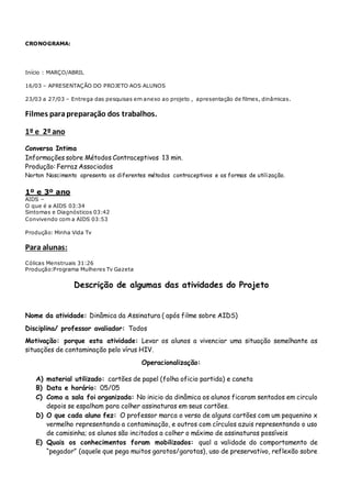 CRONOGRAMA:
Início : MARÇO/ABRIL
16/03 – APRESENTAÇÃO DO PROJETO AOS ALUNOS
23/03 a 27/03 – Entrega das pesquisas em anexo ao projeto , apresentação de filmes, dinâmicas.
Filmes parapreparação dos trabalhos.
1º e 2ºano
Conversa Intima
Informações sobre Métodos Contraceptivos 13 min.
Produção: Ferraz Associados
Norton Nascimento apresenta os diferentes métodos contraceptivos e as formas de utilização.
1º e 3º ano
AIDS –
O que é a AIDS 03:34
Sintomas e Diagnósticos 03:42
Convivendo com a AIDS 03:53
Produção: Minha Vida Tv
Para alunas:
Cólicas Menstruais 31:26
Produção:Programa Mulheres Tv Gazeta
Descrição de algumas das atividades do Projeto
Nome da atividade: Dinâmica da Assinatura ( após filme sobre AIDS)
Disciplina/ professor avaliador: Todos
Motivação: porque esta atividade: Levar os alunos a vivenciar uma situação semelhante as
situações de contaminação pelo vírus HIV.
Operacionalização:
A) material utilizado: cartões de papel (folha oficio partida) e caneta
B) Data e horário: 05/05
C) Como a sala foi organizada: No inicio da dinâmica os alunos ficaram sentados em circulo
depois se espalham para colher assinaturas em seus cartões.
D) O que cada aluno fez: O professor marca o verso de alguns cartões com um pequenino x
vermelho representando a contaminação, e outros com círculos azuis representando o uso
de camisinha; os alunos são incitados a colher o máximo de assinaturas possíveis
E) Quais os conhecimentos foram mobilizados: qual a validade do comportamento de
“pegador” (aquele que pega muitos garotos/garotas), uso de preservativo, reflexão sobre
 
