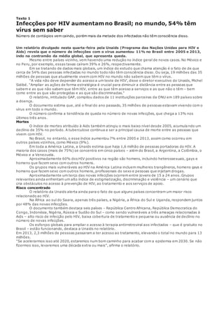Texto 1
Infecções por HIV aumentam no Brasil; no mundo, 54% têm
vírus sem saber
Número de contágios vem caindo, porém mais da metade dos infectados não têm consciência disso.
Um relatório divulgado nesta quarta-feira pela Unaids (Programa das Nações Unidas para HIV e
Aids) revela que o número de infecções com o vírus aumentou 11% no Brasil entre 2005 e 2013,
indo na contramão da média global, que apresenta queda.
Mesmo entre países vizinho, vem havendo uma redução no índice geral de novos casos. No México e
no Peru, por exemplo, essas taxas caíram 39% e 26%, respectivamente.
Em se tratando de dados mais globais, um índice do estudo que chama atenção é o fato de de que
cerca de 54% das pessoas infectadas no mundo todo não têm consciência disso. Ou seja, 19 milhões das 35
milhões de pessoas que atualmente vivem com HIV no mundo não sabem que têm o vírus.
"A vida não deve depender do acesso a um teste de HIV', disse o diretor executivo do Unaids, Michel
Sidibé. "Ampliar as ações de forma estratégica é crucial para diminuir a distância entre as pessoas que
sabem e as que não sabem que têm HIV, entre as que têm acesso a serviços e as que não o têm – bem
como entre as que são protegidas e as que são discriminadas."
O relatório, intitulado GAP, compilou dados de 11 instituições parceiras da ONU em 189 países sobre
a doença.
O documento estima que, até o final do ano passado, 35 milhões de pessoas estavam vivendo com o
vírus em todo o mundo.
O número confirma a tendência de queda no número de novas infecções, que chega a 13% nos
últimos três anos.
Mortes
O índice de mortes atribuído à Aids também atingiu o mais baixo nível desde 2005, acumula ndo um
declínio de 35% no período. A tuberculose continua a ser a principal causa de morte entre as pessoas que
vivem com HIV.
No Brasil, no entanto, o esse índice aumentou 7% entre 2005 e 2013, assim como ocorreu em
outros países vizinhos, como Mèxico (9%).
Em toda a América Latina, a Unaids estima que haja 1,6 milhão de pessoas portadoras do HIV. A
maioria dos casos (mais de 75%) se concentra em cinco países – além do Brasil, a Argentina, a Colômbia, o
México e a Venezuela.
Aproximadamente 60% dos HIV positivos na região são homens, incluindo heterossexuais, gays e
homens que fazem sexo com outros homens.
Os grupos mais vulneráveis ao HIV na América Latina incluem mulheres trangêneros, homens gays e
homens que fazem sexo com outros homens, profissionais do sexo e pessoas que injetam drogas.
Aproximadamente um terço das novas infecções ocorrem entre jovens de 15 a 24 anos. Grupos
relevantes ainda enfrentam um alto índice de estigmatização, discriminação e violência – um cenário que
cria obstáculos no acesso à prevenção de HIV, ao tratamento e aos serviços de apoio.
Risco concentrado
O relatório da Unaids alerta ainda para o fato de que alguns países concentram um maior risco
relacionado ao HIV.
Na África ao sul do Saara, apenas três países, a Nigéria, a África do Sul e Uganda, respondem juntos
por 48% das novas infecções.
O documento também destaca seis países – República Centro Africana, República Democratica do
Congo, Indonésia, Nigéria, Rússia e Sudão do Sul – como sendo vulneráveis a três ameaças relacionadas à
Aids – alto risco de infecção pelo HIV, baixa cobertura de tratamento e pequena ou ausência de declínio no
número de novas infecções.
Os esforços globais para ampliar o acesso à terapia antirretroviral aos infectados – que é gratuito no
Brasil – estão funcionando, destaca a Unaids no relatório.
Em 2013, 2,3 milhões de pessoas passaram a ter acesso ao tratamento, elevando o total no mundo para 13
milhões.
"Se acelerarmos isso até 2020, estaremos num bom caminho para acabar com a epidemia em 2030. Se não
fizermos isso, levaremos uma década extra ou mais", afirma o relatório.
 