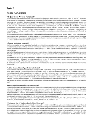 Texto 2
Sobre As Cólicas:
♥ O Que Causa A Cólica Menstrual?
A cólica menstrual é uma dor localizada na regiãoabaixo doumbigoque afeta a maioriadas mulheres todos os meses. É chamada
pelos médicos de dismenorreia. O transtorno da cólica menstrual tem um vilão: o hormônio prostaglandina. Durante o período
menstrual, esse hormônioé liberadona camada interna doútero, conhecida como endométrio, e provoca contraçõesque podem ser
muito dolorosas. A dor geralmente nãoé contínua e a intensidade pode variar de mulher para mulher, de organismo para organis mo,
de mês para mês. A dor costuma ser mais intensano primeirodia da menstruaçãoe, para maisda metade das mulheres, a cólica é
acompanhada de outros sintomas desagradáveis como náuseas, vômitos, palidez, cefaleia, diarreia, vertigem e até desmaio.
Os médicos classificama cólica em doistipos:a dismenorreiaprimária, que é a mais comum entre as mulheres, e a dismenorreia
secundária, que é a cólica provocada por fatores externos aociclomenstrualcomoendometriose, adenomiose, doença inflamatória
pélvica ou mioma.
A cólica menstrual comumé um desconforto que atinge aproximadamente 50% das mulheres já logo cedo, a partir das primeiras
menstruações, que acontecem por volta dos 11 anos, até a menopausa (climatério), que pode se iniciar a partir dos 40 anos. Qu ando a
menina menstrua pela primeira vez e quando o ciclomenstrual se encerra, na menopausa, varia de acordocom cada organismo. Não
há uma idade “certa” para que elas ocorram.
♥ É normal sentir cólicas menstruais?
A cólica menstrual se caracteriza pela dor localizada na região pélvica abaixo doumbigo que ataca a maioria das mulheres durante o
períodomenstrual. Quase todas as mulheres sentem esses sintomase conhecembem as suasconsequências. Alterações de humor,
tarefas simples e rotineiras viram um suplício e a disposição s e reduz a pó. O drama começa cedo: já logo após as primeiras
menstruações.
Mas calma! Essa dor e esse mal-estar sãoesperados e muitocomuns. Ela é causada pelo aumento da produção de um hormônio
chamadoprostaglandina que provoca contrações noúteromuitasvezes bastante dolorosas. É o vilãodobem estar feminino durante o
período.
Porém atenção! Se a dor for muitointensaou se nãoestiver associada ao período de sua menstruação é precisoconsultar logo o seu
ginecologista porque a cólica pode ter outras causas dentro ou fora do útero, como, por exemplo doenças como endometriose,
adenomiose, doença inflamatória pélvica ou miomas uterinos.
Os médicos chamam a cólica comumde dismenorreia primária e a cólica causada por fatores externos à menstruaçãode dismenorreia
secundária.
♥A Cólica Menstrual Indica Algum Problema De Saúde?
A cólica menstrual é um sintoma comum que afeta quase 90% das mulheres emalgummomentoda vida, e 50% delas sofre comessas
dores mensalmente. A cólica comum, ou dismenorreia primá ria, não indica nenhum problema de saúde em específico.
Porém há um tipo de cólica que pode ser um indício de que algo está errado com o seu organismo. Os médicos chamam de
dismenorreia secundária a cólica associada a alguma alteração nosistema reprodutor feminino. As suas causas podem ser variadas.
Desde o usode um dispositivo intra-uterino, o D.I.U., até complicaçõesmais sérias como a existência de endometriose, miomas
uterinos, infecção, anormalidades na anatomia do útero ou da vagina, de origem congê nita.
Mas lembre-se, consulte ummédicosempre. Somente o seu médicoginecologista poderá avaliar com segurança o que se passa com
você.
♥ Por que algumas mulheres têm cólicas e outras não?
Cada organismo reage de uma forma aoperíodomenstrual. Lembre-se que a menstruaçãocorresponde à descamaçãodorevestimento
internodoútero que nosso corpo prepara para receber um embrião. Se o óvulo não for fecundado, um hormônio chamado
prostaglandina faz comque o úterotenha contrações para expelir esse revestime nto que se formou ao longo do ciclo, que se
desprende de suas paredes. Por isso há o sangramento que chamamos menstruação.
Algumas mulheres são maissensíveis a esse processoouo útero temdificuldades em expelir seurevestimento interno, o que ca usa
contrações intensas e provoca a dor ou o desconforto que chamamos de cólica.
Não esqueça que as cólicaspodemvir acompanhada de outros incômodos como náuseas, mal estar, vômitos, cefaleias, diarreias,
desmaios, aumento e sensibilidade nas mamas, depressão, do r lombar e etc.
♥ Por Quantos Dias Eu Vou Sofrer Com As Cólicas Menstruais?
Cólica pode começar cerca de 8 horas antesda menstruaçãoe persistir por até 72 horas após o primeirodia de sangramento. El a está
associada aoinício dofluxo menstrual e pode vir acompanhada de alguns outros sintomasconsiderados normais pelos médicos, mas
muito desconfortáveis, como dores de cabeça, dor lombar, náuseas e vômitos, diarreia, irritabilidade e indisposição.
A intensidade da dor está associada a fatores genéticos comoa duraçãoe intensidade dofluxomenstrual, a idade da menina qu ando
tem sua primeira menstruação, hábitos e vícios comotabagismo, consumode álcool, históriade abuso sexual e obesidade, além de
estresse e distúrbios emocionais. A dismenorreia primária, frequentemente, melhora após a terceira década e após o parto.
 