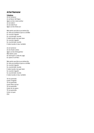 JáSeiNamorar
Tribalistas
Já sei namorar
Já sei beijar delíngua
Agora só me resta sonhar
Já sei onde ir
Já sei onde ficar
Agora só me falta sair
Não tenho paciência pra televisão
Eu não sou audiência para a solidão
Eu sou de ninguém
Eu sou de todo mundo
E todo mundo me quer bem
Eu sou de ninguém
Eu sou de todo mundo
E todo mundo é meu também
Já sei namorar
Já sei chutar a bola
Agora só me falta ganhar
Não tenho juízo
Se você quer a vida em jogo
Eu quero é ser feliz
Não tenho paciência pra televisão
Eu não sou audiência para a solidão
Eu sou de ninguém
Eu sou de todo mundo
E todo mundo me quer bem
Eu sou de ninguém
Eu sou de todo mundo
E todo mundo é meu também
Tô te querendo
Como ninguém
Tô te querendo
Como Deus quiser
Tô te querendo
Como eu te quero
Tô te querendo
Como se quer
(2x)
 