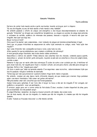 Conceito Tribalista
Texto anônimo
Na hora de cantar todo mundo enche o peito nas boates, levanta os braços, sorri e dispara:
“Eu sou de nínguém, eu sou de todo mundo e todo mundo e meu também”.
No entanto passado o efeito do uísque com energético e dos beijos descompromissados os adeptos da
geração “tribalista” se dirigem aos consultórios terapêuticos, ou alugam os ouvidos do amigo mais próximo
e reclamam da solidão, ausência de interesse das pessoas, descaso e rejeição. A maioria não quer ser
ninguém, mas quer que seja seu.
Beijar na boca é bom?
Claro que é! Se manter sem compromisso, viver rodeado de amigos em baladas animadíssimas é legal.
Será que os grupos tribalistas se esqueceram da velha lição ensinada no colégio, onde “toda ação tem
reação”?
Agir como tribalista tem conseqüências boas e ruins, como tudo na vida.
Aliás, quando foi que se estabeleceu que o namoro e sinônimo de cobrança?
A nova geração prega liberdade, mas acaba tendo visões unilaterais.
Desconhece a delícia de assistir filmes debaixo das cobertas num dia chuvoso, comendo pipoca quente,
desconhece o prazer de dormir junto abraçado, roçando os pés sob as cobertas e a troca de cumplicidade,
carinho e amor.
Namorar é algo que vai muito além das cobranças. É cuidar do outro e ser cuidado por ele, é telefonar só
para dizer bom dia, ter alguém para fazer e receber cafuné, um colo para chorar, uma mão para enxugar as
lágrimas. Enfim: é ter “alguém para amar”.
Já dizia o poeta que “amar se aprende amando. E se seguirmos esse raciocínio, esbarraremosna lição que
nos foi passada: relação é sinônimo de desilusão.
Talves seja por isso que pronunciar a palavra namora traga muito medo e rejeição.
No entanto, vivemos em uma época muito diferente daquela em que nossos pais viveram. Hoje podemos
optar com maior liberdade a “não comer sal juntos até morrer”.
Não precisamos amar sob conceitos que nos foram passados.
Somos livres para optarmos. E ser livre não é beijar na boca e não ser de ninguém. É ter coragem, ser
autêntico e se permitir viver um sentimento....
É arriscar, pagar para ver e correr atrás da felicidade. É doar, receber, é estar disponível de alma, para
que as surpresas da vida possam surgir.
É compartilharmos momentos de alegria e buscar proveito até mesmo das coisas ruins.
Ser de todo mundo, não ser de ninguém, é o mesmo que não ter ninguém, é o mesmo que não ter ninguém
também.
É estar fadado ao fracasso relacional e a tão temida solidão
 