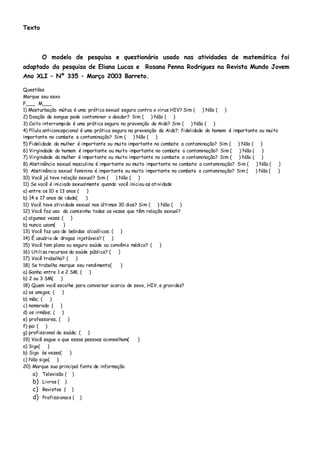 Texto
O modelo de pesquisa e questionário usado nas atividades de matemática foi
adaptado da pesquisa de Eliana Lucas e Rosana Penna Rodrigues na Revista Mundo Jovem
Ano XLI – Nº 335 – Março 2003 Barreto.
Questões
Marque seu sexo
F___ M___
1) Masturbação mútua é uma prática sexual segura contra o virus HIV? Sim ( ) Não ( )
2) Doação de sangue pode contaminar o doador? Sim ( ) Não ( )
3) Coito interrompido é uma prática segura na prevenção da Aids? Sim ( ) Não ( )
4) Pílula anticoncepcional é uma prática segura na prevenção da Aids?; fidelidade do homem é importante ou muito
importante no combate a contaminação? Sim ( ) Não ( )
5) Fidelidade da mulher é importante ou muito importante no combate a contaminação? Sim ( ) Não ( )
6) Virgindade do homem é importante ou muito importante no combate a contaminação? Sim ( ) Não ( )
7) Virgindade da mulher é importante ou muito importante no combate a contaminação? Sim ( ) Não ( )
8) Abstinência sexual masculina é importante ou muito importante no combate a contaminação? Sim ( ) Não ( )
9) Abstinência sexual feminina é importante ou muito importante no combate a contaminação? Sim ( ) Não ( )
10) Você já teve relação sexual? Sim ( ) Não ( )
11) Se você é iniciado sexualmente quando você iniciou as atividade
a) entre os 10 e 13 anos ( )
b) 14 e 17 anos de idade( )
11) Você teve atividade sexual nos últimos 30 dias? Sim ( ) Não ( )
12) Você faz uso da camisinha todas as vezes que têm relação sexual?
a) algumas vezes ( )
b) nunca usam( )
13) Você faz uso de bebidas alcoólicas; ( )
14) É usuário de drogas injetáveis? ( )
15) Você tem plano ou seguro saúde ou convênio médico? ( )
16) Utiliza recursos da saúde pública? ( )
17) Você trabalha? ( )
18) Se trabalha marque seu rendimento( )
a) Ganha entre 1 e 2 SM; ( )
b) 2 ou 3 SM( )
18) Quem você escolhe para conversar acerca de sexo, HIV, e gravidez?
a) os amigos; ( )
b) mãe; ( )
c) namorado ( )
d) os irmãos; ( )
e) professores; ( )
f) pai ( )
g) profissional da saúde; ( )
19) Você segue o que essas pessoas aconselham( )
a) Sigo( )
b) Sigo às vezes( )
c) Não sigo( )
20) Marque sua principal fonte de informação
a) Televisão ( )
b) Livros ( )
c) Revistas ( )
d) Profissionais ( )
 
