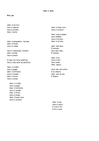 Amor e Sexo
Rita Lee
Amor é um livro
Sexo é esporte
Sexo é escolha
Amor é sorte
Amor é pensamento, teorema
Amor é novela
Sexo é cinema
Sexo é imaginação, fantasia
Amor é prosa
Sexo é poesia
O amor nos torna patéticos
Sexo é uma selva de epiléticos
Amor é cristão
Sexo é pagão
Amor é latifúndio
Sexo é invasão
Amor é divino
Sexo é animal
Amor é bossa nova
Sexo é carnaval
Amor é para sempre
Sexo também
Sexo é do bom...
Amor é do bem...
Amor sem sexo,
É amizade
Sexo sem amor,
É vontade
Amor é um
Sexo é dois
Sexo antes,
Amor depois
Sexo vem dos outros,
E vai embora
Amor vem de nós,
E demora
Amor é cristão
Sexo é pagão
Amor é latifúndio
Sexo é invasão
Amor é divino
Sexo é animal
Amor é bossa nova
Sexo é carnaval
Amor é isso,
Sexo é aquilo
E coisa e tal...
E tal e coisa...
 