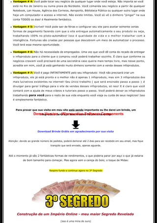 l   Vantagem # 4: Você pode tocar seu negócio de qualquer lugar onde você esteja. Não importa se você 
     está no Rio de Janeiro ou numa praia do Nordeste. Você comanda seu negócio a partir de qualquer
     Notebook, Lan House, Agência dos Correios, Aeroporto, Biblioteca Pública ou qualquer outro lugar onde
     haja um computador e acesso a internet. Não existe limites. Você só vê o dinheiro "pingar" na sua
     conta TODOS os dias! é Realmente fantástico. 

 l   Vantagem # 5: Incrível! Você pode sair de férias e configurar seu site para aceitar somente certas
     formas de pagamento fazendo com que o site entregue automaticamente o seu produto ou seja,
     trabalhando 100% no piloto-automático! Isso é qualidade de vida e o melhor trabalhar com a
     inteligência. Fortunas são criadas por pessoas que descobrem um meio de automatizar o processo.
     Você terá essa mesma oportunidade. 

 l   Vantagem # 6: Não há necessidade de empregados. Uma vez que você dê conta do recado de entregar
     o infoproduto para o cliente que o comprou você poderá trabalhar sozinho. É claro que conforme os
     negócios crescem você precisará de uma secretária caso queira mais tempo livre, mas nesse ponto,
     acredite em mim, você já está ganhando muito dinheiro somente com a venda desses infoprodutos.

 l   Vantagem # 7: Você é pago INFINITAMENTE pelo seu infoproduto: Você não precisará criar um
     infoproduto, ele já está pronto e o melhor não é apenas 1 infoproduto, mas sim 3 infoprodutos dos
     mais lucrativos existentes na internet! Seu único trabalho ( que será ensinado passo a passo  )   é  
     divulgar para gerar tráfego para o site de vendas desses infoprodutos, só isso! E é claro que você 
     contará com a ajuda de meus vídeos e tutoriais passo a passo. Você poderá deixar os infoprodutos 
     trabalhando para você para o resto de sua vida enquanto você viaja ou cuida de seus negócios! Isso
     é simplesmente fantástico. 



       Para provar que sua visita em meu site está sendo importante eu lhe darei um brinde, um
                    Demo Version - Winnovative Software Components
                      infoproduto de Graça! Isso mesmo Totalmente Grátis: 




                        Download Brinde Grátis em agradecimento por sua visita


Atenção: devido ao grande número de pedidos, poderá demorar até 2 dias para ser recebido em seu email, mas fique
                                    tranqüilo que será enviado, apenas aguarde.



Até o momento já são 2 fantásticas formas de rendimentos, o que poderia parar por aqui o que já estaria 
            de bom tamanho para começar. Mas agora vem a cereja do bolo, o toque de Midas: 



                                   Respire fundo e continue agora no 3º Segredo




        Construção de um Império Online - meu maior Segredo Revelado

                                            (isso é uma mina de ouro) 
 