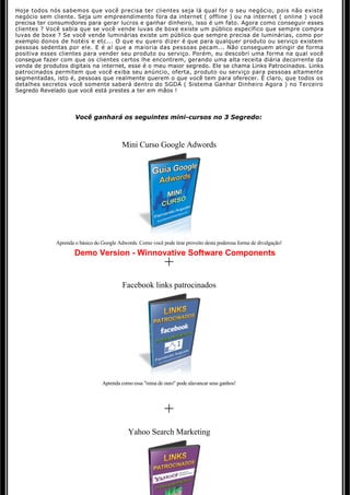 Hoje todos nós sabemos que você precisa ter clientes seja lá qual for o seu negócio, pois não existe 
negócio sem cliente. Seja um empreendimento fora da internet ( offline ) ou na internet ( online ) você 
precisa ter consumidores para gerar lucros e ganhar dinheiro, isso é um fato. Agora como conseguir esses
clientes ? Você sabia que se você vende luvas de boxe existe um público específico que sempre compra
luvas de boxe ? Se você vende luminárias existe um público que sempre precisa de luminárias, como por 
exemplo donos de hotéis e etc... O que eu quero dizer é que para qualquer produto ou serviço existem 
pessoas sedentas por ele. E é aí que a maioria das pessoas pecam... Não conseguem atingir de forma 
positiva esses clientes para vender seu produto ou serviço. Porém, eu descobri uma forma na qual você 
consegue fazer com que os clientes certos lhe encontrem, gerando uma alta receita diária decorrente da 
venda de produtos digitais na internet, esse é o meu maior segredo. Ele se chama Links Patrocinados. Links
patrocinados permitem que você exiba seu anúncio, oferta, produto ou serviço para pessoas altamente
segmentadas, isto é, pessoas que realmente querem o que você tem para oferecer. É claro, que todos os
detalhes secretos você somente saberá dentro do SGDA ( Sistema Ganhar Dinheiro Agora ) no Terceiro 
Segredo Revelado que você está prestes a ter em mãos !



                     Você ganhará os seguintes mini-cursos no 3 Segredo:



                                          Mini Curso Google Adwords




             Aprenda o básico do Google Adwords. Como você pode tirar proveito desta poderosa forma de divulgação!
                     Demo Version - Winnovative Software Components
                                                             +
                                          Facebook links patrocinados




                                 Aprenda como essa "mina de ouro" pode alavancar seus ganhos!




                                                             +
                                             Yahoo Search Marketing
 