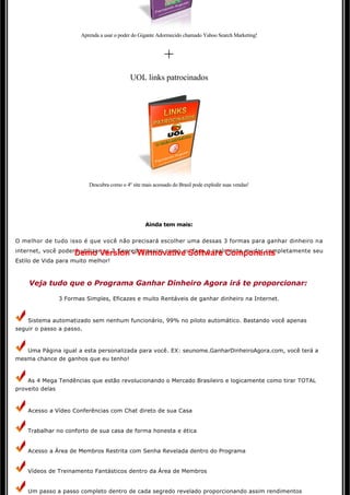 Aprenda a usar o poder do Gigante Adormecido chamado Yahoo Search Marketing!



                                                            +
                                             UOL links patrocinados




                          Descubra como o 4º site mais acessado do Brasil pode explodir suas vendas!




                                                   Ainda tem mais:


O melhor de tudo isso é que você não precisará escolher uma dessas 3 formas para ganhar dinheiro na
internet, você poderá utilizar os 3 Segredos assim como eu faço e realmente mudar completamente seu
                    Demo Version - Winnovative Software Components
Estilo de Vida para muito melhor!



    Veja tudo que o Programa Ganhar Dinheiro Agora irá te proporcionar:

               3 Formas Simples, Eficazes e muito Rentáveis de ganhar dinheiro na Internet.


    Sistema automatizado sem nenhum funcionário, 99% no piloto automático. Bastando você apenas 
seguir o passo a passo.



   Uma Página igual a esta personalizada para você. EX: seunome.GanharDinheiroAgora.com, você terá a 
mesma chance de ganhos que eu tenho!



    As 4 Mega Tendências que estão revolucionando o Mercado Brasileiro e logicamente como tirar TOTAL
proveito delas



    Acesso a Vídeo Conferências com Chat direto de sua Casa 


    Trabalhar no conforto de sua casa de forma honesta e ética 


    Acesso a Área de Membros Restrita com Senha Revelada dentro do Programa


    Vídeos de Treinamento Fantásticos dentro da Área de Membros 


    Um passo a passo completo dentro de cada segredo revelado proporcionando assim rendimentos
 