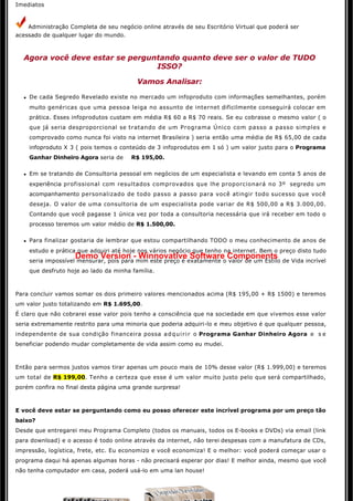 Imediatos


       Administração Completa de seu negócio online através de seu Escritório Virtual que poderá ser 
acessado de qualquer lugar do mundo.



  Agora você deve estar se perguntando quanto deve ser o valor de TUDO
                                 ISSO?

                                            Vamos Analisar:

  l    De cada Segredo Revelado existe no mercado um infoproduto com informações semelhantes, porém 
       muito genéricas que uma pessoa leiga no assunto de internet dificilmente conseguirá colocar em 
       prática. Esses infoprodutos custam em média R$ 60 a R$ 70 reais. Se eu cobrasse o mesmo valor ( o
       que já seria desproporcional se tratando de um Programa Único com passo a passo simples e
       comprovado como nunca foi visto na internet Brasileira ) seria então uma média de R$ 65,00 de cada 
       infoproduto X 3 ( pois temos o conteúdo de 3 infoprodutos em 1 só ) um valor justo para o Programa
       Ganhar Dinheiro Agora seria de    R$ 195,00.

  l    Em se tratando de Consultoria pessoal em negócios de um especialista e levando em conta 5 anos de
       experiência profissional com resultados comprovados que lhe proporcionará no 3º segredo um
       acompanhamento personalizado de todo passo a passo para você atingir todo sucesso que você 
       deseja. O valor de uma consultoria de um especialista pode variar de R$ 500,00 a R$ 3.000,00.
       Contando que você pagasse 1 única vez por toda a consultoria necessária que irá receber em todo o 
       processo teremos um valor médio de R$ 1.500,00.

  l    Para finalizar gostaria de lembrar que estou compartilhando TODO o meu conhecimento de anos de
       estudo e prática que adquiri até hoje nos vários negócio que tenho na internet. Bem o preço disto tudo 
                      Demo Version - Winnovative Software Components
       seria impossível mensurar, pois para mim este preço é exatamente o valor de um Estilo de Vida incrível 
       que desfruto hoje ao lado da minha família. 



Para concluir vamos somar os dois primeiro valores mencionados acima (R$ 195,00 + R$ 1500) e teremos
um valor justo totalizando em R$ 1.695,00.
É claro que não cobrarei esse valor pois tenho a consciência que na sociedade em que vivemos esse valor
seria extremamente restrito para uma minoria que poderia adquiri-lo e meu objetivo é que qualquer pessoa,
independente de sua condição financeira possa a d q u i r i r o Programa Ganhar Dinheiro Agora e s e
beneficiar podendo mudar completamente de vida assim como eu mudei.



Então para sermos justos vamos tirar apenas um pouco mais de 10% desse valor (R$ 1.999,00) e teremos
um total de R$ 199,00. Tenho a certeza que esse é um valor muito justo pelo que será compartilhado, 
porém confira no final desta página uma grande surpresa! 



E você deve estar se perguntando como eu posso oferecer este incrível programa por um preço tão
baixo?
Desde que entregarei meu Programa Completo (todos os manuais, todos os E-books e DVDs) via email (link
para download) e o acesso é todo online através da internet, não terei despesas com a manufatura de CDs,
impressão, logística, frete, etc. Eu economizo e você economiza! E o melhor: você poderá começar usar o 
programa daqui há apenas algumas horas - não precisará esperar por dias! E melhor ainda, mesmo que você 
não tenha computador em casa, poderá usá-lo em uma lan house!
 