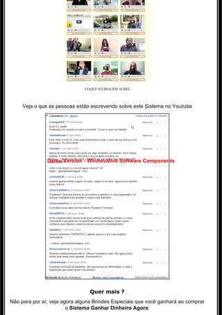 CLIQUE NA IMAGEM ACIMA




     Veja o que as pessoas estão escrevendo sobre este Sistema no Youtube




               Demo Version - Winnovative Software Components




                                 Quer mais ?
Não para por aí, veja agora alguns Brindes Especiais que você ganhará ao comprar 
                        o Sistema Ganhar Dinheiro Agora:
 
