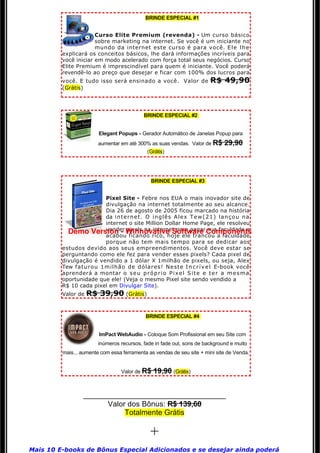BRINDE ESPECIAL #1


                      Curso Elite Premium (revenda) - Um curso básico 
                      sobre marketing na internet. Se você é um iniciante no
                      mundo da internet este curso é para você. E l e l h e
         explicará os conceitos básicos, lhe dará informações incríveis para 
         você iniciar em modo acelerado com força total seus negócios. Curso 
         Elite Premium é imprescindível para quem é iniciante. Você poderá 
         revendê-lo ao preço que desejar e ficar com 100% dos lucros para
         você. E tudo isso será ensinado a você.  Valor de R$                                   49,90
         (Grátis)




                                                    BRINDE ESPECIAL #2


                            Elegant Popups - Gerador Automático de Janelas Popup para
                            aumentar em até 300% as suas vendas.  Valor de R$                   29,90
                                                      (Grátis)




                                                        BRINDE ESPECIAL #3


                        Pixel Site - Febre nos EUA o mais inovador site de
                        divulgação na internet totalmente ao seu alcance.
                        Dia 26 de agosto de 2005 ficou marcado na história 
                        da  i n t e r n e t .   O   i n g l ê s   A l e x   T e w ( 2 1 )   l a n ç o u   n a  
                        internet o site Million Dollar Home Page, ele resolveu
                        vender pixels na internet para pagar sua faculdade e
           Demo Version - Winnovative Software Components
                        acabou ficando rico, hoje ele trancou a faculdade
                        porque não tem mais tempo para se dedicar aos
         estudos devido aos seus empreendimentos. Você deve estar se
         perguntando como ele fez para vender esses pixels? Cada pixel de
         divulgação é vendido a 1 dólar X 1milhão de pixels, ou seja, Alex 
         Tew faturou 1milhão de dólares! Neste  I n c r í v e l   E-book você 
         aprenderá a montar  o   s e u   p r ó p r i o   P i x e l   S i t e   e   t e r   a   m e s m a  
         oportunidade que ele! (Veja o mesmo Pixel site sendo vendido a
         R$ 10 cada pixel em Divulgar Site).
         Valor de    R$ 39,90 (Grátis)

                                                     BRINDE ESPECIAL #4


                            ImPact WebAudio - Coloque Som Profissional em seu Site com
                            inúmeros recursos, fade in fade out, sons de background e muito
         mais... aumente com essa ferramenta as vendas de seu site + mini site de Venda.


                                        Valor de R$       19,90 (Grátis)


                    ___________________________________
                          Valor dos Bônus: R$ 139,60
                               Totalmente Grátis

                                                        +
Mais 10 E-books de Bônus Especial Adicionados e se desejar ainda poderá 
 