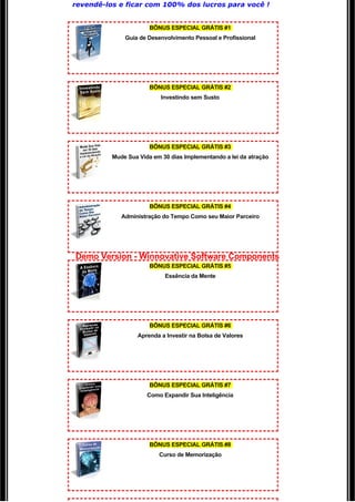 revendê-los e ficar com 100% dos lucros para você ! 


                       BÔNUS ESPECIAL GRÁTIS #1
              Guia de Desenvolvimento Pessoal e Profissional




                       BÔNUS ESPECIAL GRÁTIS #2
                           Investindo sem Susto




                       BÔNUS ESPECIAL GRÁTIS #3
          Mude Sua Vida em 30 dias Implementando a lei da atração




                       BÔNUS ESPECIAL GRÁTIS #4
             Administração do Tempo Como seu Maior Parceiro




Demo Version - Winnovative Software Components
                       BÔNUS ESPECIAL GRÁTIS #5
                            Essência da Mente




                       BÔNUS ESPECIAL GRÁTIS #6
                   Aprenda a Investir na Bolsa de Valores




                       BÔNUS ESPECIAL GRÁTIS #7
                      Como Expandir Sua Inteligência




                       BÔNUS ESPECIAL GRÁTIS #8
                          Curso de Memorização
 