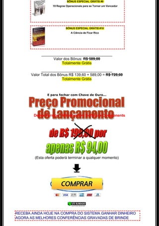 BÔNUS ESPECIAL GRÁTIS #9
                   19 Regras Operacionais para se Tornar um Vencedor




                            BÔNUS ESPECIAL GRÁTIS #10
                                A Ciência de Ficar Rico




            ___________________________________
                  Valor dos Bônus: R$ 589,00
                       Totalmente Grátis
             ___________________________________
       Valor Total dos Bônus R$ 139,60 + 589,00 = R$ 728,60
                         Totalmente Grátis

                                      

                E para fechar com Chave de Ouro...




        Demo Version - Winnovative Software Components




         (Esta oferta poderá terminar a qualquer momento)




RECEBA AINDA HOJE NA COMPRA DO SISTEMA GANHAR DINHEIRO
AGORA AS MELHORES CONFERÊNCIAS GRAVADAS DE BRINDE
 
