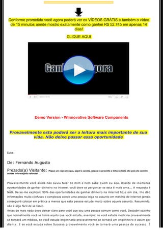 Conforme prometido você agora poderá ver os VÍDEOS GRÁTIS e também o vídeo 
  de 15 minutos aonde mostro exatamente como ganhei R$ 52.745 em apenas 14
                                    dias!
                                                 CLIQUE AQUI




                                                              

                                                             
                         Demo Version - Winnovative Software Components
                                               

                                                             

  Provavelmente esta poderá ser a leitura mais importante de sua
            vida. Não deixe passar essa oportunidade
                                                             


Data: 



De: Fernando Augusto

Prezado(a) Visitante:           Pegue um copo de água, papel e caneta, relaxe e aproveite a leitura deste site pois ele contém 
muitas informações valiosas! 




Provavelmente você ainda não ouviu falar de mim e nem sabe quem eu sou. Diante de inúmeras 
oportunidades de ganhar dinheiro na internet você deve se perguntar se esta é mais uma... A resposta é 
NÃO. Deixe-me explicar: 99% das oportunidades de ganhar dinheiro na internet hoje em dia, lhe dão 
informações muito confusas e complexas aonde uma pessoa leiga no assunto em matéria de internet jamais 
conseguirá colocar em prática a menos que esta pessoa estude muito sobre aquele assunto. Resumindo,
não é algo fácil de se fazer.
Antes de mais nada devo deixar claro para você que sou uma pessoa comum como você. Descobri sozinho 
que normalmente você se torna aquilo que você estuda, exemplo: se você estuda medicina provavelmente 
se tornará um médico, se você estuda engenharia provavelmente se tornará um engenheiro e assim por 
diante. E se você estuda sobre Sucesso provavelmente você se tornará uma pessoa de sucesso. É 
 