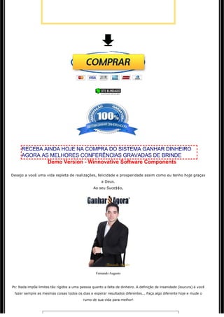 RECEBA AINDA HOJE NA COMPRA DO SISTEMA GANHAR DINHEIRO
     AGORA AS MELHORES CONFERÊNCIAS GRAVADAS DE BRINDE
             Demo Version - Winnovative Software Components
                                                            

Desejo a você uma vida repleta de realizações, felicidade e prosperidade assim como eu tenho hoje graças 
                                                      a Deus.
                                                  Ao seu Suce$$o,




                                                   Fernando Augusto


Ps: Nada impõe limites tão rígidos a uma pessoa quanto a falta de dinheiro. A definição de insanidade (loucura) é você 
 fazer sempre as mesmas coisas todos os dias e esperar resultados diferentes... Faça algo diferente hoje e mude o
                                           rumo de sua vida para melhor!
 