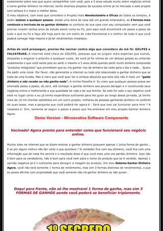 exatamente sobre isso que quero compartilhar com você, pois a 5 anos estudo muito sobre negócios online 
e como ganhar dinheiro na internet, tenho diversos projetos de sucesso online já no mercado e este projeto
com certeza é o maior e melhor deles.
O meu objetivo, com esse que considero o Projeto mais Revolucionário e Eficaz de todos os tempos, é 
poder ensinar a qualquer pessoa, desde uma dona de casa até um grande empresário, as 3 formas mais
rentáveis e incríveis de se ganhar dinheiro no conforto de sua casa com seu computador sem que você
precise investir tantos anos de estudo assim como eu fiz, pois aqui você encontrará um passo a passo de 
tudo o que eu fiz e faço até hoje para ter um estilo de vida Fenomenal e o melhor de tudo é que você
poderá começar hoje mesmo e já ter rendimentos imediatos.



Antes de você prosseguir, preciso lhe vacinar contra algo que considero de má fé: GOLPES e 
FALCATRUAS. A internet está cheia de GOLPES, pessoas que se julgam mais espertas que outras,
dispostas a enganar o próximo a qualquer custo. Se você já foi vítima de um desses golpes eu entendo
exatamente o que você sente pois eu senti o mesmo a 5 anos atrás quando perdi muito dinheiro comprando
"produtos milagrosos" que prometiam que eu iria ganhar rios de dinheiro da noite para o dia e nada... Quero
lhe pedir uma coisa: Por favor, não generalize a internet ou todo site relacionado a ganhar dinheiro que se
trata de uma furada. Mas é claro que você quer ter a certeza absoluta que este site não é mais um "gasta
dinheiro e não recebe ou não ganha nada". A minha filosofia é: Eu creio que qualquer pessoa possa ser
ensinada passo a passo, do zero, até começar a ganhar dinheiro aos poucos devagar e ir construindo seus
negócios online e melhorando a sua qualidade de vida e de sua família. Se este for este o seu objetivo você
está no lugar certo e eu já tenho experiência suficiente para lhe guiar ao longo dessa jornada, já tenho 
mais de 10 mil clientes satisfeitos em um outro projeto, milhares de pessoas ganhando dinheiro no conforto
de suas casas, mas a pergunta que você poderá ter agora é : Será que isso vai funcionar para mim ? A
resposta é: Sim, somente se seguir o passo a passo que lhe ensinarei em meu projeto Ganhar dinheiro
Agora.
                    Demo Version - Winnovative Software Components
                                                       

  Vacinado! Agora pronto para entender como que funcionará seu negócio 
                                 online.


Muitos sites na internet que se dizem ensinar a ganhar dinheiro possuem apenas 1 única forma de ganho...
E se por algum motivo não der certo o que acontece ? O vendedor fica com seu dinheiro, você fica com uma
informação que de nada lhe servirá e o resultado disso é que você mais uma vez perdeu dinheiro. Isso não 
é bom para os vendedores, não é bom para você nem para o nome do produto que se é vendido. Apenas 1 
opinião negativa já é o suficiente para denegrir a imagem do produto. Em meu Sistema Ganhar Dinheiro
Agora, você não terá somente 1 forma de rendimento, mas sim 3 formas distintas de rendimentos, o que
eu posso afirmar com propriedade que você somente não irá ganhar dinheiro se não quiser. 


                                                       

     Daqui para frente, não só lhe mostrarei 1 forma de ganho, mas sim 3
      FORMAS DE GANHOS aonde você poderá se beneficiar triplamente. 
                                                      
 