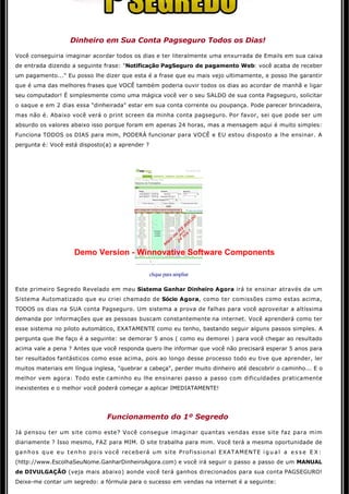  

                   Dinheiro em Sua Conta Pagseguro Todos os Dias!

Você conseguiria imaginar acordar todos os dias e ter literalmente uma enxurrada de Emails em sua caixa
de entrada dizendo a seguinte frase: "Notificação PagSeguro de pagamento Web: você acaba de receber 
um pagamento..." Eu posso lhe dizer que esta é a frase que eu mais vejo ultimamente, e posso lhe garantir
que é uma das melhores frases que VOCÊ também poderia ouvir todos os dias ao acordar de manhã e ligar 
seu computador! É simplesmente como uma mágica você ver o seu SALDO de sua conta Pagseguro, solicitar
o saque e em 2 dias essa "dinheirada" estar em sua conta corrente ou poupança. Pode parecer brincadeira,
mas não é. Abaixo você verá o print screen da minha conta pagseguro. Por favor, sei que pode ser um
absurdo os valores abaixo isso porque foram em apenas 24 horas, mas a mensagem aqui é muito simples:
Funciona TODOS os DIAS para mim, PODERÁ funcionar para VOCÊ e EU estou disposto a lhe ensinar. A 
pergunta é: Você está disposto(a) a aprender ? 

                                                          




                     Demo Version - Winnovative Software Components

                                                clique para ampliar

Este primeiro Segredo Revelado em meu Sistema Ganhar Dinheiro Agora irá te ensinar através de um
Sistema Automatizado que eu criei chamado de Sócio Agora, como ter comissões como estas acima, 
TODOS os dias na SUA conta Pagseguro. Um sistema a prova de falhas para você aproveitar a altíssima 
demanda por informações que as pessoas buscam constantemente na internet. Você aprenderá como ter 
esse sistema no piloto automático, EXATAMENTE como eu tenho, bastando seguir alguns passos simples. A
pergunta que lhe faço é a seguinte: se demorar 5 anos ( como eu demorei ) para você chegar ao resultado 
acima vale a pena ? Antes que você responda quero lhe informar que você não precisará esperar 5 anos para 
ter resultados fantásticos como esse acima, pois ao longo desse processo todo eu tive que aprender, ler
muitos materiais em língua inglesa, "quebrar a cabeça", perder muito dinheiro até descobrir o caminho... E o 
melhor vem agora: Todo este caminho eu lhe ensinarei passo a passo com dificuldades praticamente
inexistentes e o melhor você poderá começar a aplicar IMEDIATAMENTE! 

                                                           

                                 Funcionamento do 1º Segredo

Já pensou ter um site como este? Você consegue imaginar quantas vendas esse site faz para mim
diariamente ? Isso mesmo, FAZ para MIM. O site trabalha para mim. Você terá a mesma oportunidade de 
g a n h o s q u e e u t e n h o p o i s você receberá um site Profissional EXATAMENTE i g u a l a e s s e E X :
(http://www.EscolhaSeuNome.GanharDinheiroAgora.com) e você irá seguir o passo a passo de um MANUAL
de DIVULGAÇÃO (veja mais abaixo) aonde você terá ganhos direcionados para sua conta PAGSEGURO!
Deixe-me contar um segredo: a fórmula para o sucesso em vendas na internet é a seguinte: 
 