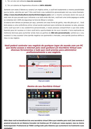 1. Ter um site com altíssima taxa de conversão


 2. Ter um sistema de Pagamentos eficiente e 100% SEGURO


Somente com esses 2 fatores eu construí um império online, e você terá exatamente a mesma possibilidade
que eu tenho, advinha por quê ? Pois você terá o seu subdomínio personalizado com seu nome Exemplo:
(http://www.EscolhaSeuNome.GanharDinheiroAgora.com) com o mesmo conteúdo deste site que já
está mais do que provado que é eficiente e se você ainda não tem, você terá uma conta pagseguro aonde
os visitantes tem 100% de segurança na hora de efetuar a compra. 
Já estaria bom demais se parasse por aqui, somente com essa forma de ganho, mas não pára por aí... Você 
terá acesso a uma conferência online virtual aonde explicarei para centenas de pessoas na sala, pessoas
como você que tem o seu subdomínio personalizado, e essas pessoas compartilham o que elas estão
fazendo para ter sucesso e é claro você terá a oportunidade de me ouvir durante 1 hora explicando as
melhores técnicas para aumentar ainda mais os ganhos do SEU site personalizado. Lembre-se o seu
sucesso é o meu sucesso! Uma opinião negativa vai queimando o mercado, uma opinião positiva edifica o 
meu e o seu negócio. 

                                                       

Você poderá controlar seu negócio de qualquer lugar do mundo com um PC
 que tenha acesso a internet pois você ganhará um Escritório Virtual com 
      diversas ferramentas e tudo que você precisa para administrar
                     profissionalmente o seu negócio.




                   Demo Version - Winnovative Software Components




                                            Clique para ampliar


                              Dentro de seu Escritório Virtual




                                            Clique para ampliar


Além disso você se beneficiará de uma secretária virtual 24hrs que trabalha para você (isso somente é 
possivel através de um Sistema Inovador de Cookies por IP criado por nossa equipe), isso se chama
Autoresponder Profissional já TODO configurado pelo Sistema que aumentará incrivelmente suas 
comissões! 
 
