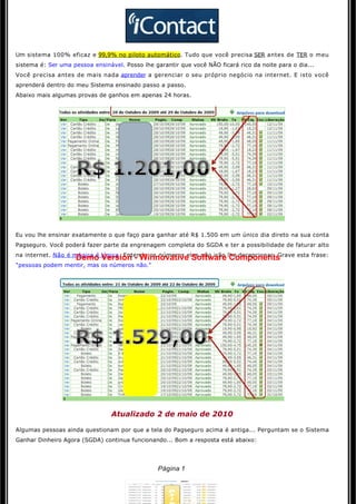 Um sistema 100% eficaz e 99,9% no piloto automático. Tudo que você precisa SER antes de TER o meu
sistema é: Ser uma pessoa ensinável. Posso lhe garantir que você NÃO ficará rico da noite para o dia...
Você precisa antes de mais nada aprender a gerenciar o seu próprio negócio na internet. E isto você 
aprenderá dentro do meu Sistema ensinado passo a passo.
Abaixo mais algumas provas de ganhos em apenas 24 horas.




Eu vou lhe ensinar exatamente o que faço para ganhar até R$ 1.500 em um único dia direto na sua conta
Pagseguro. Você poderá fazer parte da engrenagem completa do SGDA e ter a possibilidade de faturar alto
na internet. Não é mágica é lógica. Entenda os números eles não irão lhe decepcionar. Grave esta frase:
                    Demo Version - Winnovative Software Components
"pessoas podem mentir, mas os números não."




                                 Atualizado 2 de maio de 2010

Algumas pessoas ainda questionam por que a tela do Pagseguro acima é antiga... Perguntam se o Sistema 
Ganhar Dinheiro Agora (SGDA) continua funcionando... Bom a resposta está abaixo: 

                                                      

                                                 Página 1
 