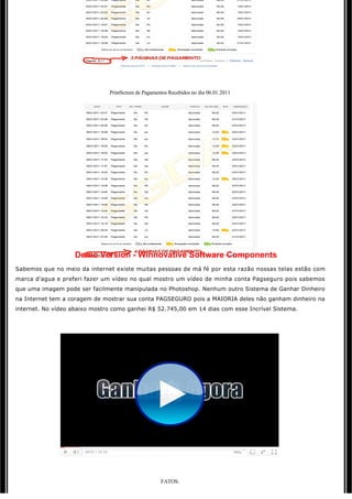  

                               PrintScreen de Pagamentos Recebidos no dia 06.01.2011




                    Demo Version - Winnovative Software Components
Sabemos que no meio da internet existe muitas pessoas de má fé por esta razão nossas telas estão com
marca d'agua e preferi fazer um vídeo no qual mostro um vídeo de minha conta Pagseguro pois sabemos 
que uma imagem pode ser facilmente manipulada no Photoshop. Nenhum outro Sistema de Ganhar Dinheiro
na Internet tem a coragem de mostrar sua conta PAGSEGURO pois a MAIORIA deles não ganham dinheiro na
internet. No vídeo abaixo mostro como ganhei R$ 52.745,00 em 14 dias com esse Incrível Sistema.

 




                                                          

                                                     FATOS:
 