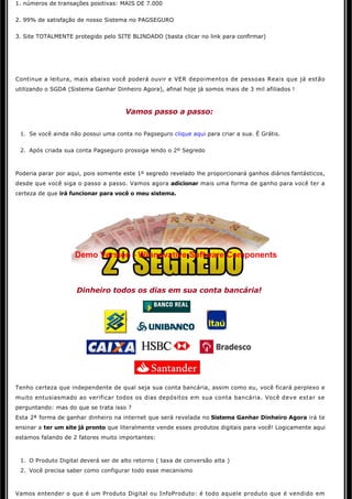 1. números de transações positivas: MAIS DE 7.000


2. 99% de satisfação de nosso Sistema no PAGSEGURO 


3. Site TOTALMENTE protegido pelo SITE BLINDADO (basta clicar no link para confirmar)

                                                      

                                                      

Continue a leitura, mais abaixo você poderá ouvir e VER depoimentos de pessoas Reais que já estão
utilizando o SGDA (Sistema Ganhar Dinheiro Agora), afinal hoje já somos mais de 3 mil afiliados ! 



                                      Vamos passo a passo:


 1. Se você ainda não possui uma conta no Pagseguro clique aqui para criar a sua. É Grátis.

 2. Após criada sua conta Pagseguro prossiga lendo o 2º Segredo



Poderia parar por aqui, pois somente este 1º segredo revelado lhe proporcionará ganhos diários fantásticos, 
desde que você siga o passo a passo. Vamos agora adicionar mais uma forma de ganho para você ter a 
certeza de que irá funcionar para você o meu sistema.




                    Demo Version - Winnovative Software Components



                     Dinheiro todos os dias em sua conta bancária! 




Tenho certeza que independente de qual seja sua conta bancária, assim como eu, você ficará perplexo e
muito entusiasmado ao verificar todos os dias depósitos em sua conta bancária. Você deve estar se
perguntando: mas do que se trata isso ?
Esta 2ª forma de ganhar dinheiro na internet que será revelada no Sistema Ganhar Dinheiro Agora irá te 
ensinar a ter um site já pronto que literalmente vende esses produtos digitais para você! Logicamente aqui 
estamos falando de 2 fatores muito importantes:



 1. O Produto Digital deverá ser de alto retorno ( taxa de conversão alta )
 2. Você precisa saber como configurar todo esse mecanismo



Vamos entender o que é um Produto Digital ou InfoProduto: é todo aquele produto que é vendido em 
 