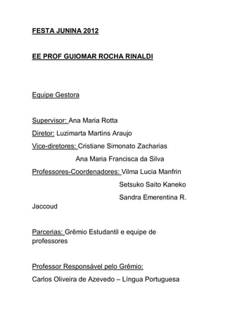 FESTA JUNINA 2012


EE PROF GUIOMAR ROCHA RINALDI




Equipe Gestora


Supervisor: Ana Maria Rotta
Diretor: Luzimarta Martins Araujo
Vice-diretores: Cristiane Simonato Zacharias
              Ana Maria Francisca da Silva
Professores-Coordenadores: Vilma Lucia Manfrin
                              Setsuko Saito Kaneko
                              Sandra Emerentina R.
Jaccoud


Parcerias: Grêmio Estudantil e equipe de
professores


Professor Responsável pelo Grêmio:
Carlos Oliveira de Azevedo – Língua Portuguesa
 