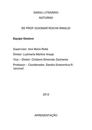 SARAU LITERÁRIO
                    NOTURNO


      EE PROF GUIOMAR ROCHA RINALDI


Equipe Gestora


Supervisor: Ana Maria Rotta
Diretor: Luzimarta Martins Araujo
Vice – Diretor: Cristiane Simonato Zacharias
Professor – Coordenador: Sandra Emerentina R.
Jaccoud




                        2012




                 APRESENTAÇÃO
 