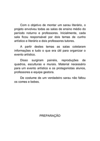 Com o objetivo de montar um sarau literário, o
projeto envolveu todas as salas de ensino médio do
período noturno e professores. Inicialmente, cada
sala ficou responsável por dois temas de cunho
artístico e literário e dois professores tutores.
     A partir destes temas as salas coletaram
informações e tudo o que era útil para organizar o
evento artístico.
    Disso surgiram painéis, reproduções de
quadros, esculturas e murais. Material necessário
para um evento artístico e os protagonistas alunos,
professores e equipe gestora.
    De costume de um verdadeiro sarau não faltou
os comes e bebes.




                  PREPARAÇÃO
 
