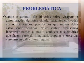 PROBLEMÁTICA
Quando o assunto são histórias sobre visagens e
 assombrações de nossa cidade, bastantes cultivadas
 em outros tempos, percebemos que muitas delas
 estão sendo perdidas. Neste sentido precisamos
 incentivar nossos alunos a conhecer tais histórias
 que fazem parte do imaginário popular e preservar
 esse universo da cultura regional.
 