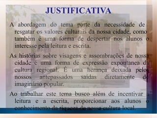 JUSTIFICATIVA
A abordagem do tema parte da necessidade de
 resgatar os valores culturais da nossa cidade, como
 também é uma forma de despertar nos alunos o
 interesse pela leitura e escrita.
As histórias sobre visagens e assombrações de nossa
 cidade é uma forma de expressão expontanea da
 cultura regional. É uma herança deixada pelos
 nossos antepassados saídas diretamente do
 imaginário popular.
Ao trabalhar este tema busco além de incentivar a
 leitura e a escrita, proporcionar aos alunos o
 conhecimento da riqueza de nossa cultura local.
 