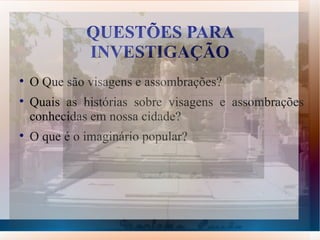 QUESTÕES PARA
              INVESTIGAÇÃO

    O Que são visagens e assombrações?

    Quais as histórias sobre visagens e assombrações
    conhecidas em nossa cidade?

    O que é o imaginário popular?
 
