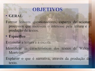 OBJETIVOS

    GERAL
Formar leitores questionadores, capazes de acionar
 processos que motivem o interesse pela leitura e a
 produção de textos.

    Específico
Estimular a leitura e a escrita.
Identificar as características dos textos de Walcyr
  Monteiro.
Explanar o que é narrativa, através da produção de
 texto.
 