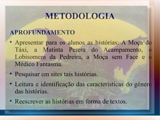 METODOLOGIA
APROFUNDAMENTO

    Apresentar para os alunos as histórias: A Moça do
    Táxi, a Matinta Perera do Acampamento, o
    Lobisomem da Pedreira, a Moça sem Face e o
    Médico Fantasma.

    Pesquisar em sites tais histórias.

    Leitura e identificação das características do gênero
    das histórias.

    Reescrever as histórias em forma de textos.
 