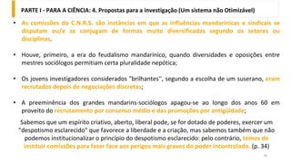 10
• As comissões do C.N.R.S. são instâncias em que as influências mandarínicas e sindicais se
disputam ou/e se conjugam de formas muito diversificadas segundo os setores ou
disciplinas.
• Houve, primeiro, a era do feudalismo mandarínico, quando diversidades e oposições entre
mestres sociólogos permitiam certa pluralidade nepótica;
• Os jovens investigadores considerados "brilhantes'', segundo a escolha de um suserano, eram
recrutados depois de negociações discretas;
• A preeminência dos grandes mandarins-sociólogos apagou-se ao longo dos anos 60 em
proveito do recrutamento por consenso médio e das promoções por antigüidade;
Sabemos que um espírito criativo, aberto, liberal pode, se for dotado de poderes, exercer um
"despotismo esclarecido" que favorece a liberdade e a criação, mas sabemos também que não
podemos institucionalizar o princípio do despotismo esclarecido: pelo contrário, temos de
instituir comissões para fazer face aos perigos mais graves do poder incontrolado. (p. 34)
PARTE I - PARA A CIÊNCIA: 4. Propostas para a investigação (Um sistema não Otimizável)
 