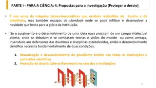 11
• É nos erros da máquina tecnos-burocráticas que existem recônditos de incúria e de
indolência, mas também espaços de uberdade onde se pode infiltrar e desenvolver a
novidade que brota para a glória da instituição.
• Se o surgimento e o desenvolvimento de uma ideia nova precisam de um campo intelectual
aberto, onde se debatam e se combatam teorias e visões do mundo ou como ameaça,
insanidade aos defensores das doutrinas e disciplinas estabelecidas, então o desenvolvimento
científico necessita fundamentalmente de duas condições:
1. Manutenção e desenvolvimento do pluralismo teórico em todas as instituições e
comissões científicas
2. Proteção do desvio (tolerar/favorecer) no seio das e instituições
PARTE I - PARA A CIÊNCIA: 4. Propostas para a investigação (Proteger o desvio)
 