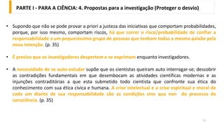 12
• Supondo que não se pode provar a priori a justeza das iniciativas que comportam probabilidades,
porque, por isso mesmo, comportam riscos, há que correr o risco/probabilidade de confiar a
responsabilidade a um pequeníssimo grupo de pessoas que tenham todas a mesma paixão pela
nova intenção. (p. 35)
• É preciso que os investigadores despertem e se exprimam enquanto investigadores.
• A necessidade de se auto-estudar supõe que os cientistas queiram auto interrogar-se; descobrir
as contradições fundamentais em que desembocam as atividades científicas modernas e as
injunções contraditórias a que esta submetido todo cientista que confronte sua ética do
conhecimento com sua ética cívica e humana. A crise intelectual e a crise espiritual e moral de
cada um diante de sua responsabilidade são as condições sine qua non do processo da
consciência. (p. 35)
PARTE I - PARA A CIÊNCIA: 4. Propostas para a investigação (Proteger o desvio)
 