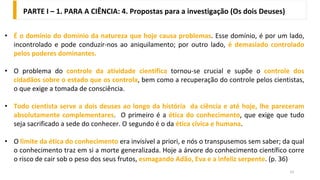 13
• É o domínio do domínio da natureza que hoje causa problemas. Esse domínio, é por um lado,
incontrolado e pode conduzir-nos ao aniquilamento; por outro lado, é demasiado controlado
pelos poderes dominantes.
• O problema do controle da atividade cientifica tornou-se crucial e supõe o controle dos
cidadãos sobre o estado que os controla, bem como a recuperação do controle pelos cientistas,
o que exige a tomada de consciência.
• Todo cientista serve a dois deuses ao longo da história da ciência e até hoje, lhe pareceram
absolutamente complementares. O primeiro é a ética do conhecimento, que exige que tudo
seja sacrificado a sede do conhecer. O segundo é o da ética cívica e humana.
• O limite da ética do conhecimento era invisível a priori, e nós o transpusemos sem saber; da qual
o conhecimento traz em si a morte generalizada. Hoje a árvore do conhecimento científico corre
o risco de cair sob o peso dos seus frutos, esmagando Adão, Eva e a infeliz serpente. (p. 36)
PARTE I – 1. PARA A CIÊNCIA: 4. Propostas para a investigação (Os dois Deuses)
 