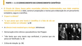 • O que é a ciência?
• “o que prova que uma teoria é científica é o fato de ela ser
falível e aceitar ser refutada.” p.38
• A ciência é mais mutável que a teologia: Whitehead.
• Demarcação entre ciência e pseudociência: Karl Popper.
• “não basta que uma teoria seja verificável, é preciso que ela
possa ser falsificada.”p. 38
• Crítica da indução. (p. 38)
PARTE I – 2. O CONHECIMENTO DO CONHECIMENTO CIENTÍFICO
• O Círculo de Viena: busca pelos enunciados atômicos fundamentados num dado empírico
formalmente definido e dele, construir proposições e teorias para elaboração de um pensamento
verdadeiro, seguro e científico.
 