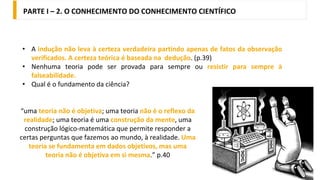 • A indução não leva à certeza verdadeira partindo apenas de fatos da observação
verificados. A certeza teórica é baseada na dedução. (p.39)
• Nenhuma teoria pode ser provada para sempre ou resistir para sempre à
falseabilidade.
• Qual é o fundamento da ciência?
“uma teoria não é objetiva; uma teoria não é o reflexo da
realidade; uma teoria é uma construção da mente, uma
construção lógico-matemática que permite responder a
certas perguntas que fazemos ao mundo, à realidade. Uma
teoria se fundamenta em dados objetivos, mas uma
teoria não é objetiva em si mesma.” p.40
PARTE I – 2. O CONHECIMENTO DO CONHECIMENTO CIENTÍFICO
 