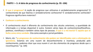 • O que é progresso? A noção de progresso que utilizamos é verdadeiramente progressista? O
conhecimento de que falamos é verdadeiramente conhecente? É verdadeiramente conhecido?
Progresso significa bens materiais?
• Conhecer o conhecimento
• O conhecimento atual é diferente do conhecimento dos séculos anteriores, a quantidade de
informação e o tempo disponível é outro. Existem vários tipos de conhecimentos(filosóficos,
poéticos, científicos) e também vários tipos de pessoas. O que é a má teoria? É aquela que se
fecha como única verdade. Cita como exemplo o jornal partidário.
• Morin, diz: “os progressos do conhecimento não podem ser identificados com a eliminação da
ignorância. Estamos em uma nuvem de desconhecimento e incerteza, produzida pelo
conhecimento, podemos dizer que essa nuvem é um dos elementos do progresso desde que o
reconheçamos.” (p. 104)
PARTE I – 3. A ideia de progresso do conhecimento (p. 95 -106)
 