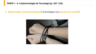 PARTE I – 4. A Epistemologia da Tecnologia (p. 107 -116)
• Epistemologia já está tecnologizada? A tecnologia é um aparelho de controle?
 