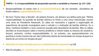 PARTE I – 5. A responsabilidade do pesquisador perante a sociedade e o homem (p. 117 -125)
• Responsabilidade só existe com a consciência/Utilização de um exemplo elucidativo de
Eistein sobre a responsabilidade/ética
• No livro “Como Vejo o Mundo”, do próprio Einstein, ele destaca sua defesa pela paz: “Minha
responsabilidade na questão da bomba atômica se limita a uma única intervenção: escrevi
uma carta ao Presidente Roosevelt. Eu sabia ser necessária e urgente a organização de
experiências de grande envergadura para o estudo e a realização da bomba atômica. Eu o
disse. Conhecia também o risco universal causado pela descoberta da bomba. Mas os sábios
alemães se encarniçavam sobre o mesmo problema e tinham todas as chances de resolvê-lo.
Assumi, portanto, minhas responsabilidades. E, no entanto, sou apaixonadamente um
pacifista e minha maneira de ver não é diferente diante da mortandade em tempo de guerra e
diante de um crime em tempos de paz”
• Não basta ter boas intenções para ser verdadeiramente responsável p.118.
• Não há soluções, há caminhos para a ética do conhecimento e a ética da responsabilidade.
 