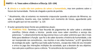 PARTE I – 6. Teses sobre a Ciência e a Ética (p. 125 -134)
• A ciência e a razão não tem poderes de salvar a humanidade, mas tem poderes sobre o
futuro da humanidade. Ponto de chegada x ponto de partida.
• “ Atualmente, não só estamos no momento crepuscular quando o pássaro de Minerva, ou
seja, a sabedoria, levanta voo, mas também num momento de trevas, aguardando pelo
canto do galo que vai nos acordar.” p. 125
• O autor apresenta teses frente aos problemas atuais:
• PRIMEIRA TESE: Terminou a fase fecunda de julgamentos de valor sobre a atividade
científica. Ciência aliada a técnica pondo esse novo saber cientifico a serviço das
potencias; “ o desenvolvimento da big sciense leva a um saber anônimo que não é mais
feito para obedecer à função que foi a do saber durante a história da humanidade, a de
ser incorporado nas consciências , nas mentes e nas vidas humanas.” p.127. Ignorância
da ecologia da ação: significa que toda ação humana , escapa das mãos de seu iniciador
e entra no jogo das interações múltiplas da sociedade, que a desviam do seu objetivo.
Isso vale para a política e para a ciência. “A consciência da inconsciência.”
 