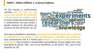PARTE I - PARA A CIÊNCIA: 1. A ciência Problema
2
Há três séculos, o conhecimento
científico não faz mais do que
provar suas virtudes de verificação
e de descoberta em relação a todos
os outros modos de conhecimento. É
o conhecimento vivo que conduz a
grande aventura da descoberta do
universo, da vida, do homem. (p. 15)
Essa ciência elucidativa e triunfante, apresenta-nos problemas graves que se referem
ao conhecimento que produz, à ação que determina, à sociedade que transforma.
Esse conhecimento vivo é o mesmo que produziu a ameaça do aniquilamento da
humanidade. Para conceber e compreender esse problema, há que acabar com a tola
alternativa da ciência "boa", que só traz benefícios, ou da ciência "má", que só traz
prejuízos. (p. 16)
 